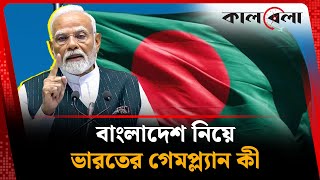 বাংলাদেশ নিয়ে ভারতের গেমপ্ল্যানটা কী | India on Bangladesh | Narendra Modi | kalbela
